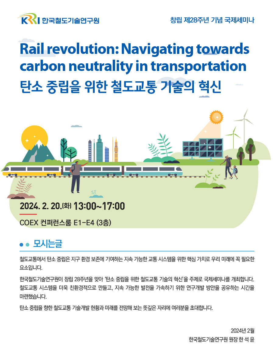 한국철도기술연구원. 창립 제 28주년 기념 국제세미나.
    Rail revolution:Navigation towards carbon neutrality in transportation 탄소 중립을 위한 철도교통 기술의 혁신.
    2024.2.20.(화) 13:00~17:00 COEX 컨퍼런스룸 E1-E4 (3층).
    모시는글- 철도교통에서 탄소 중립은 지구 환경 보존에 기여하는 지속 가능한 교통 시스템을 위한 핵심 가치로 우리 미래에 꼭 필요한 요소입니다.
    한국철도기술연구원이 창립 28주년을 맞아 '탄소 중립을 위한 철도교통 기술의 혁신'을 주제로 국제세미나를 개최합니다.
    철도교통 시스템을 더욱 친환경적으로 만들고, 지속 가능한 발전을 가속하기 위한 연구개발 방안을 공유하는 시간을 마련했습니다.
    탄소 중립을 향한 철도교통 기술개발 현황과 미래를 전망해 보는 뜻싶은 자리에 여러분을 초대합니다.
    2024년 2월 한국철도기술연구원 원장 한석윤.